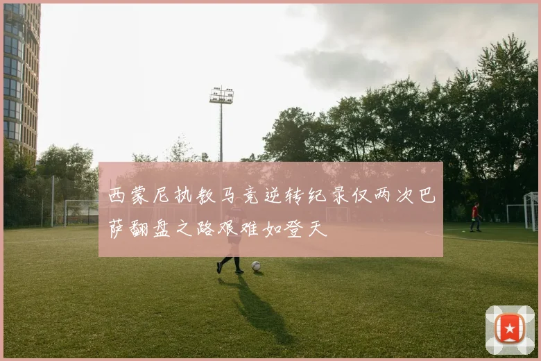西蒙尼执教马竞逆转纪录仅两次巴萨翻盘之路艰难如登天