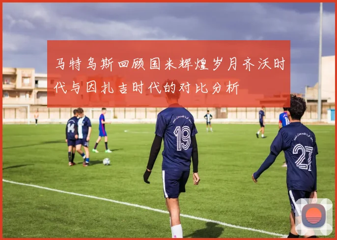 马特乌斯回顾国米辉煌岁月齐沃时代与因扎吉时代的对比分析