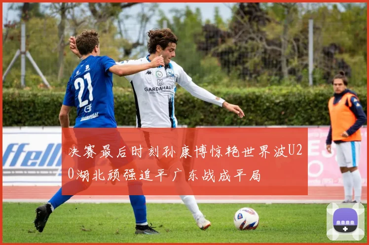 决赛最后时刻孙康博惊艳世界波U20湖北顽强追平广东战成平局