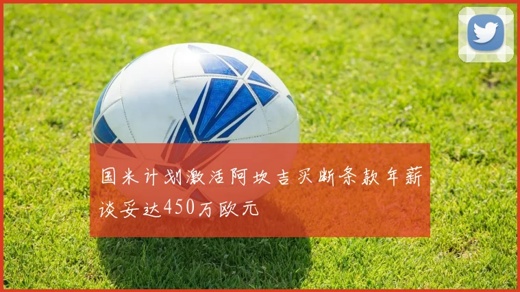 国米计划激活阿坎吉买断条款年薪谈妥达450万欧元