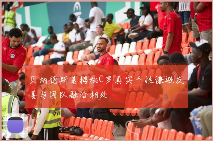 贝纳德斯基揭秘C罗真实个性谦逊友善与团队融洽相处