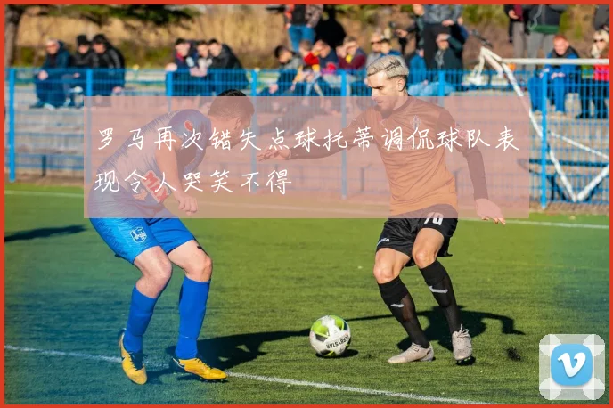 罗马再次错失点球托蒂调侃球队表现令人哭笑不得