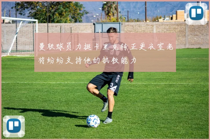 曼联球员力挺卡里克转正更衣室老将纷纷支持他的执教能力
