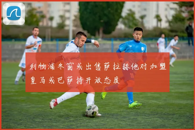 利物浦冬窗或出售萨拉赫他对加盟皇马或巴萨持开放态度