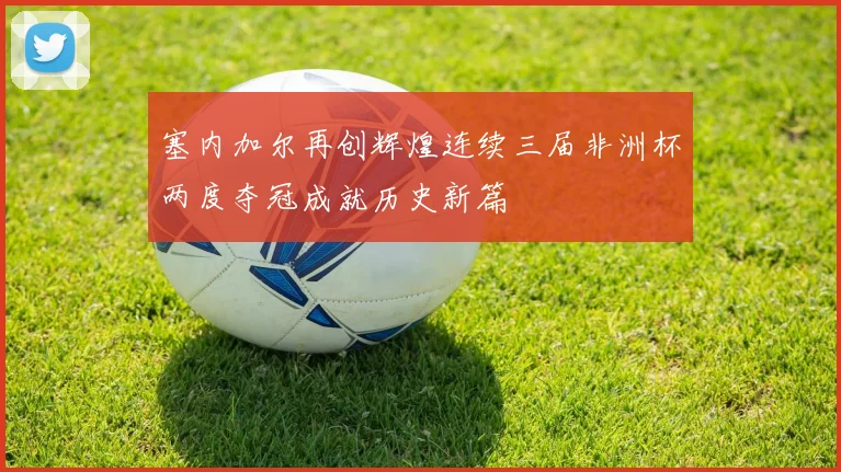 塞内加尔再创辉煌连续三届非洲杯两度夺冠成就历史新篇