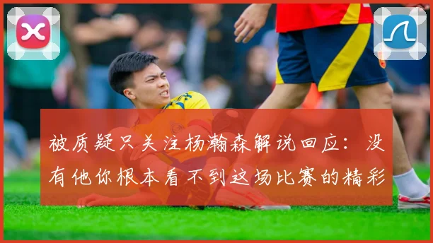 被质疑只关注杨瀚森解说回应：没有他你根本看不到这场比赛的精彩