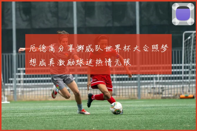 厄德高分享挪威队世界杯大合照梦想成真激励球迷热情无限