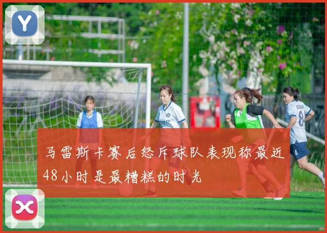 马雷斯卡赛后怒斥球队表现称最近48小时是最糟糕的时光