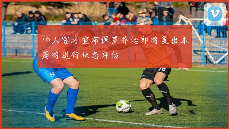76人官方宣布保罗乔治即将复出本周将进行状态评估