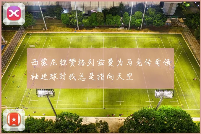 西蒙尼称赞格列兹曼为马竞传奇领袖进球时我总是指向天空