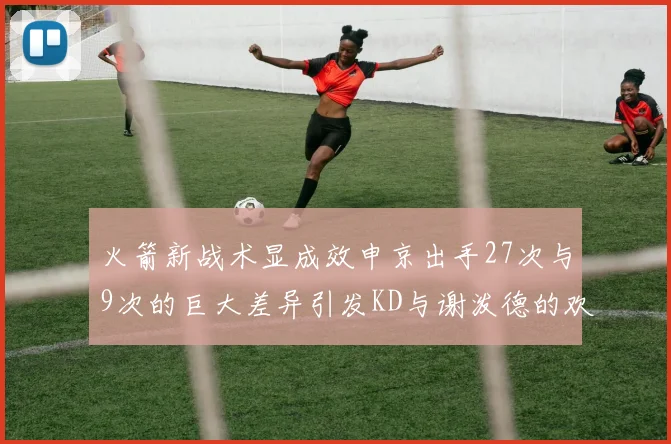 火箭新战术显成效申京出手27次与9次的巨大差异引发KD与谢泼德的欢笑