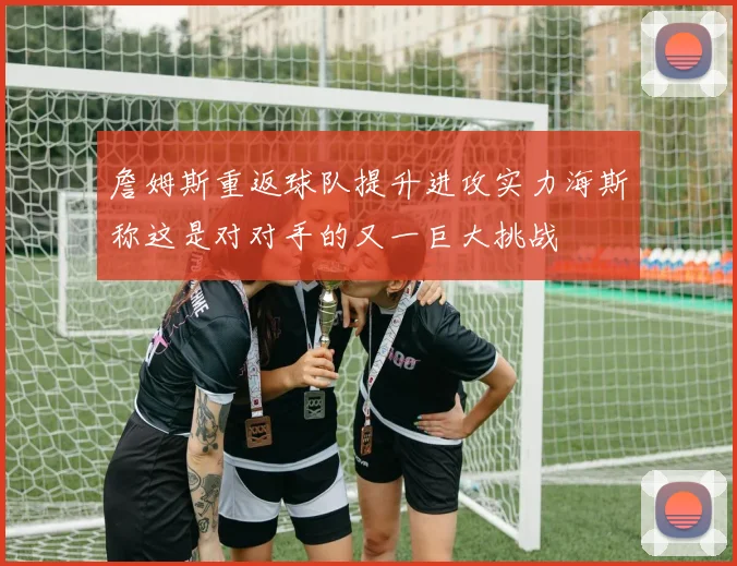 詹姆斯重返球队提升进攻实力海斯称这是对对手的又一巨大挑战