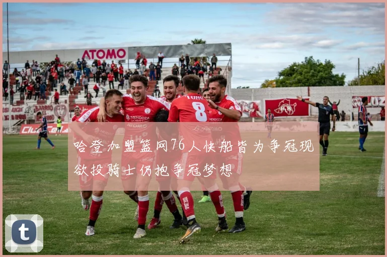 哈登加盟篮网76人快船皆为争冠现欲投骑士仍抱争冠梦想